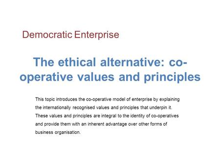 The ethical alternative: co- operative values and principles This topic introduces the co-operative model of enterprise by explaining the internationally.