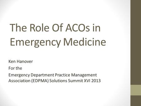 The Role Of ACOs in Emergency Medicine Ken Hanover For the Emergency Department Practice Management Association (EDPMA) Solutions Summit XVI 2013.