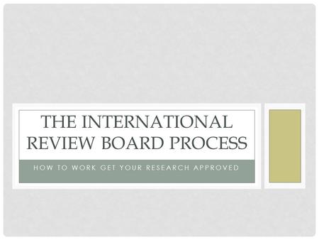 HOW TO WORK GET YOUR RESEARCH APPROVED THE INTERNATIONAL REVIEW BOARD PROCESS.