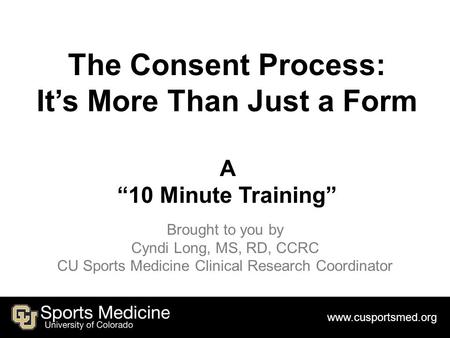 Www.cusportsmed.org The Consent Process: It’s More Than Just a Form A “10 Minute Training” Brought to you by Cyndi Long, MS, RD, CCRC CU Sports Medicine.