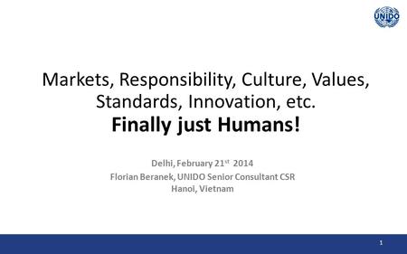 1 Markets, Responsibility, Culture, Values, Standards, Innovation, etc. Finally just Humans! Delhi, February 21 st 2014 Florian Beranek, UNIDO Senior Consultant.