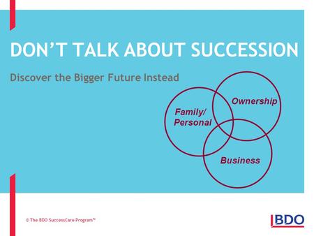 DON’T TALK ABOUT SUCCESSION Discover the Bigger Future Instead © The BDO SuccessCare Program™ Family/ Personal Ownership Business.