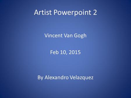 Artist Powerpoint 2 Vincent Van Gogh Feb 10, 2015 By Alexandro Velazquez.