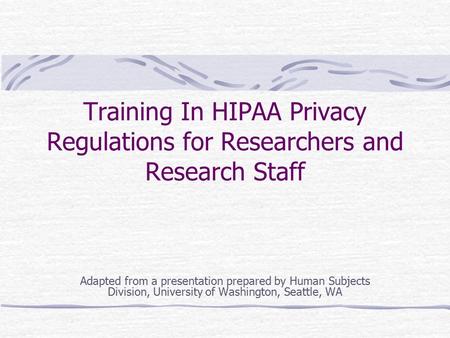 Training In HIPAA Privacy Regulations for Researchers and Research Staff Adapted from a presentation prepared by Human Subjects Division, University of.