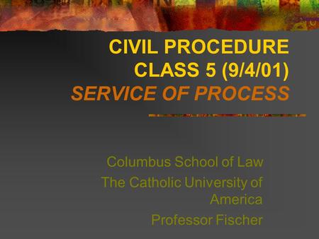 CIVIL PROCEDURE CLASS 5 (9/4/01) SERVICE OF PROCESS Columbus School of Law The Catholic University of America Professor Fischer.