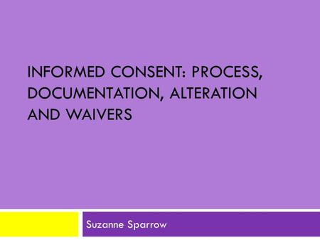 INFORMED CONSENT: PROCESS, DOCUMENTATION, ALTERATION AND WAIVERS Suzanne Sparrow.