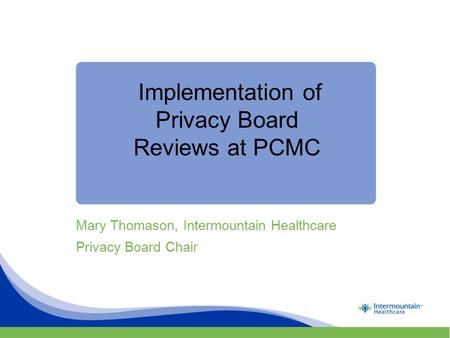 Implementation of Privacy Board Reviews at PCMC Mary Thomason, Intermountain Healthcare Privacy Board Chair.