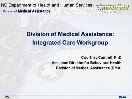NC Department of Health and Human Services DMA Division of Medical Assistance: Integrated Care Workgroup Courtney Cantrell, PhD Assistant Director for.
