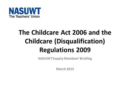 The Childcare Act 2006 and the Childcare (Disqualification) Regulations 2009 NASUWT Supply Members’ Briefing March 2015.