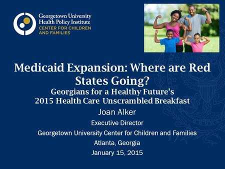 Medicaid Expansion: Where are Red States Going? Georgians for a Healthy Future’s 2015 Health Care Unscrambled Breakfast Joan Alker Executive Director Georgetown.