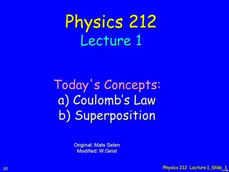 Physics 212 Lecture 1, Slide 1 Physics 212 Lecture 1 Today's Concepts: a) Coulomb’s Law b) Superposition 02 Original: Mats Selen Modified: W.Geist.
