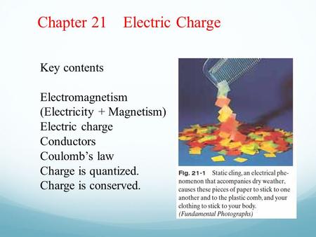 Chapter 21 Electric Charge Key contents Electromagnetism (Electricity + Magnetism) Electric charge Conductors Coulomb’s law Charge is quantized. Charge.