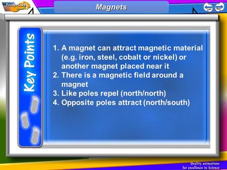 1.A magnet can attract magnetic material (e.g. iron, steel, cobalt or nickel) or another magnet placed near it 2.There is a magnetic field around a magnet.