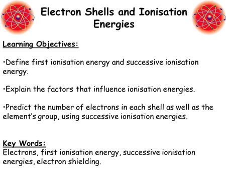 Learning Objectives: Define first ionisation energy and successive ionisation energy. Explain the factors that influence ionisation energies. Predict the.