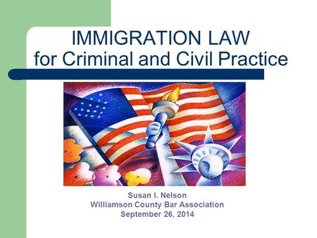 IMMIGRATION LAW for Criminal and Civil Practice Susan I. Nelson Williamson County Bar Association September 26, 2014.