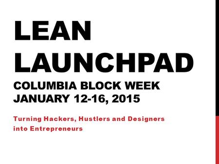 LEAN LAUNCHPAD COLUMBIA BLOCK WEEK JANUARY 12-16, 2015 Turning Hackers, Hustlers and Designers into Entrepreneurs.
