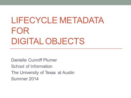 LIFECYCLE METADATA FOR DIGITAL OBJECTS Danielle Cunniff Plumer School of Information The University of Texas at Austin Summer 2014.