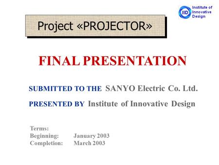 Project «PROJECTOR» SUBMITTED TO THE SANYO Electric Co. Ltd. PRESENTED BY Institute of Innovative Design Terms: Beginning:January 2003 Completion:March.