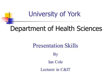 University of York Department of Health Sciences Presentation Skills By Ian Cole Lecturer in C&IT.