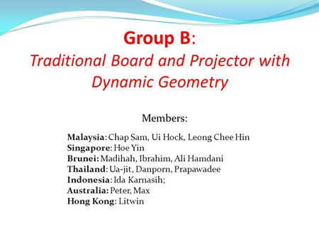 Group B: Traditional Board and Projector with Dynamic Geometry Malaysia: Chap Sam, Ui Hock, Leong Chee Hin Singapore: Hoe Yin Brunei: Madihah, Ibrahim,