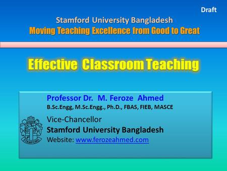 Professor Dr. M. Feroze Ahmed B.Sc.Engg, M.Sc.Engg., Ph.D., FBAS, FIEB, MASCE Vice-Chancellor Stamford University Bangladesh Website: www.ferozeahmed.comwww.ferozeahmed.com.