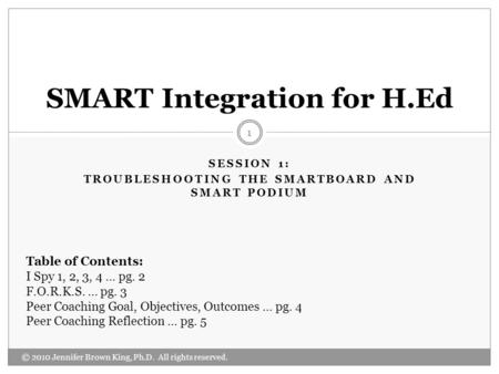 SESSION 1: TROUBLESHOOTING THE SMARTBOARD AND SMART PODIUM © 2010 Jennifer Brown King, Ph.D. All rights reserved. 1 SMART Integration for H.Ed Table of.