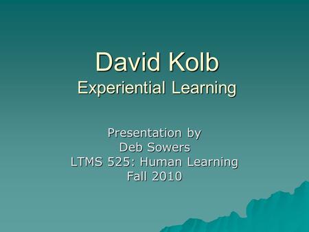 David Kolb Experiential Learning Presentation by Deb Sowers LTMS 525: Human Learning Fall 2010.