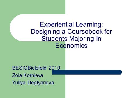 Experiential Learning: Designing a Coursebook for Students Majoring In Economics BESIGBielefeld 2010 Zoia Kornieva Yuliya Degtyariova.