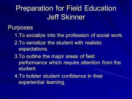 Preparation for Field Education Jeff Skinner Purposes 1.To socialize into the profession of social work. 2.To sensitize the student with realistic expectations.