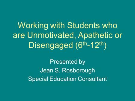 Working with Students who are Unmotivated, Apathetic or Disengaged (6 th -12 th ) Presented by Jean S. Rosborough Special Education Consultant.