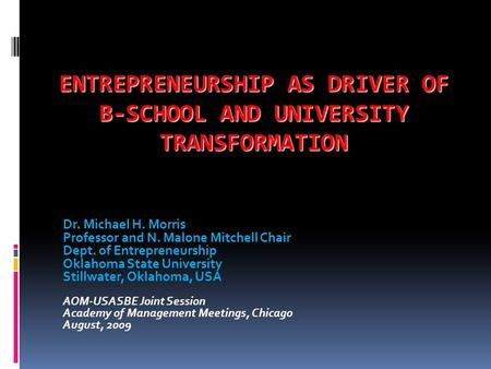 ENTREPRENEURSHIP AS DRIVER OF B-SCHOOL AND UNIVERSITY TRANSFORMATION Dr. Michael H. Morris Professor and N. Malone Mitchell Chair Dept. of Entrepreneurship.