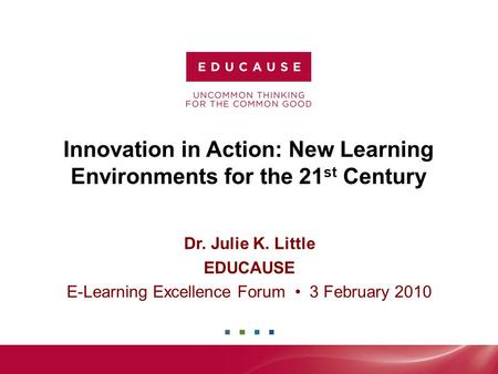 Innovation in Action: New Learning Environments for the 21 st Century Dr. Julie K. Little EDUCAUSE E-Learning Excellence Forum 3 February 2010.