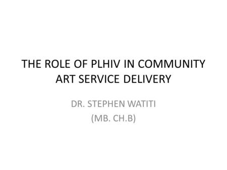THE ROLE OF PLHIV IN COMMUNITY ART SERVICE DELIVERY DR. STEPHEN WATITI (MB. CH.B)