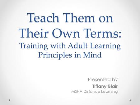 Teach Them on Their Own Terms: Training with Adult Learning Principles in Mind Presented by Tiffany Blair MSHA Distance Learning.