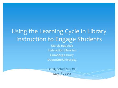 Using the Learning Cycle in Library Instruction to Engage Students Marcia Rapchak Instruction Librarian Gumberg Library Duquesne University LOEX, Columbus,