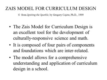 ZAIS MODEL FOR CURRICULUM DESIGN © from Igniting the Sparkle, by Gregory Cajete, Ph.D., 1999 The Zais Model for Curriculum Design is an excellent tool.