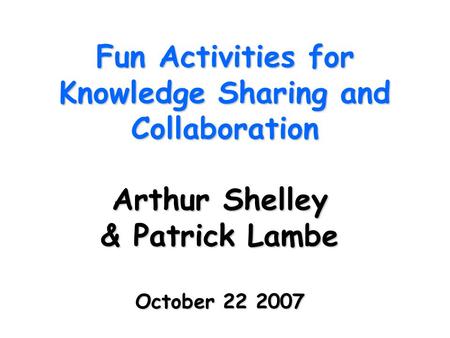 Fun Activities for Knowledge Sharing and Collaboration Arthur Shelley & Patrick Lambe October 22 2007.