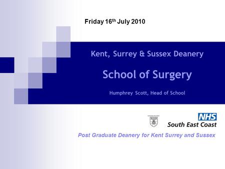 Kent, Surrey & Sussex Deanery School of Surgery Humphrey Scott, Head of School Post Graduate Deanery for Kent Surrey and Sussex Friday 16 th July 2010.