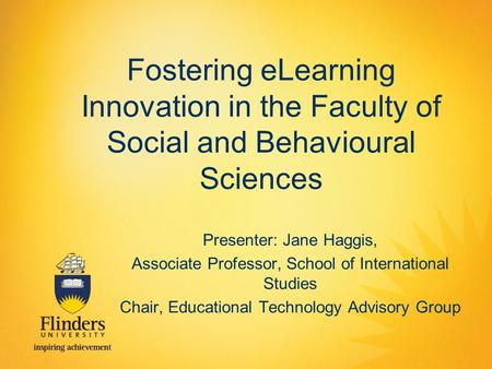 Fostering eLearning Innovation in the Faculty of Social and Behavioural Sciences Presenter: Jane Haggis, Associate Professor, School of International Studies.
