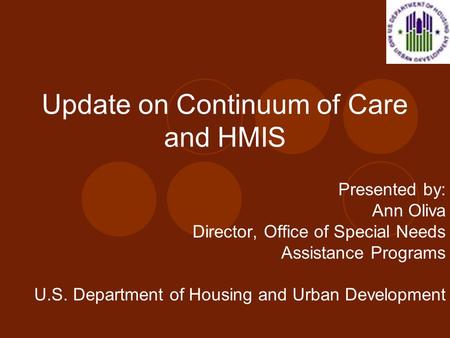 Update on Continuum of Care and HMIS Presented by: Ann Oliva Director, Office of Special Needs Assistance Programs U.S. Department of Housing and Urban.