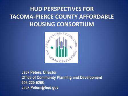 HUD PERSPECTIVES FOR TACOMA-PIERCE COUNTY AFFORDABLE HOUSING CONSORTIUM Jack Peters, Director Office of Community Planning and Development 206-220-5268.