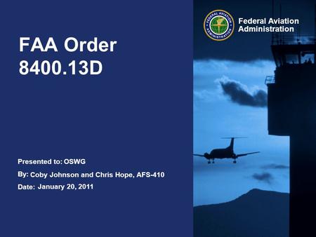 Presented to: By: Date: Federal Aviation Administration FAA Order 8400.13D OSWG Coby Johnson and Chris Hope, AFS-410 January 20, 2011.