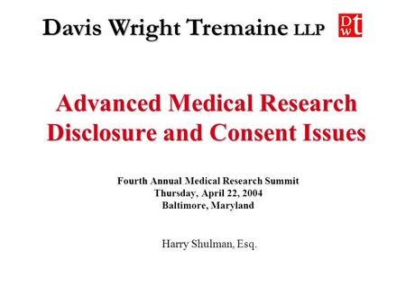 Davis Wright Tremaine LLP Advanced Medical Research Disclosure and Consent Issues Harry Shulman, Esq. Fourth Annual Medical Research Summit Thursday, April.