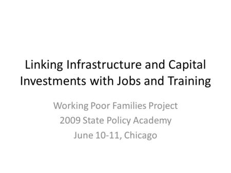 Linking Infrastructure and Capital Investments with Jobs and Training Working Poor Families Project 2009 State Policy Academy June 10-11, Chicago.