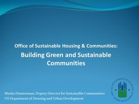 Office of Sustainable Housing & Communities: Building Green and Sustainable Communities Mariia Zimmerman, Deputy Director for Sustainable Communities US.