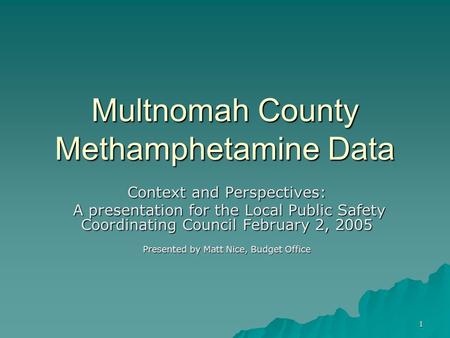 1 Multnomah County Methamphetamine Data Context and Perspectives: A presentation for the Local Public Safety Coordinating Council February 2, 2005 A presentation.