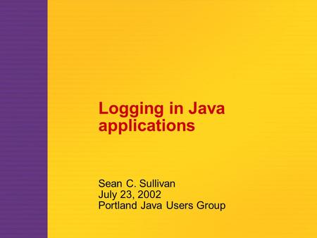 Logging in Java applications Sean C. Sullivan July 23, 2002 Portland Java Users Group.