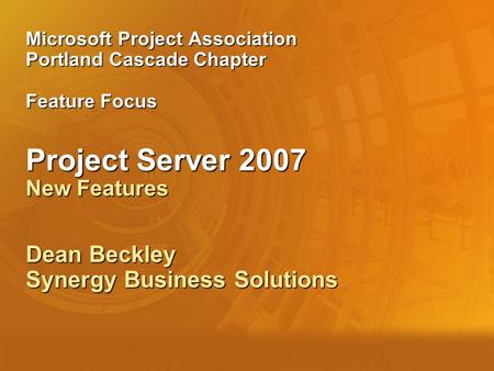 Microsoft Project Association Portland Cascade Chapter Feature Focus Project Server 2007 New Features Dean Beckley Synergy Business Solutions.
