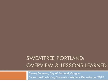 SWEATFREE PORTLAND: OVERVIEW & LESSONS LEARNED Stacey Foreman, City of Portland, Oregon Sweatfree Purchasing Consortium Webinar, December 6, 2012.