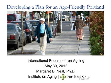 Developing a Plan for an Age-Friendly Portland International Federation on Ageing May 30, 2012 Margaret B. Neal, Ph.D. Institute on Aging |